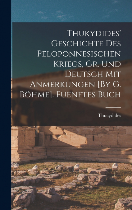 Thukydides’ Geschichte Des Peloponnesischen Kriegs, Gr. Und Deutsch Mit Anmerkungen [By G. Böhme]. Fuenftes Buch