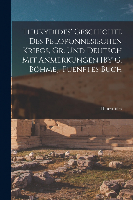 Thukydides’ Geschichte Des Peloponnesischen Kriegs, Gr. Und Deutsch Mit Anmerkungen [By G. Böhme]. Fuenftes Buch