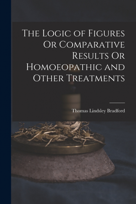 The Logic of Figures Or Comparative Results Or Homoeopathic and Other Treatments
