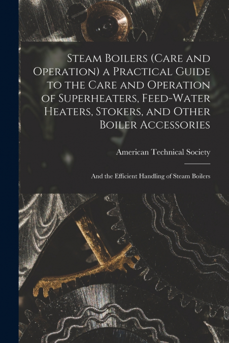 Steam Boilers (Care and Operation) a Practical Guide to the Care and Operation of Superheaters, Feed-Water Heaters, Stokers, and Other Boiler Accessories