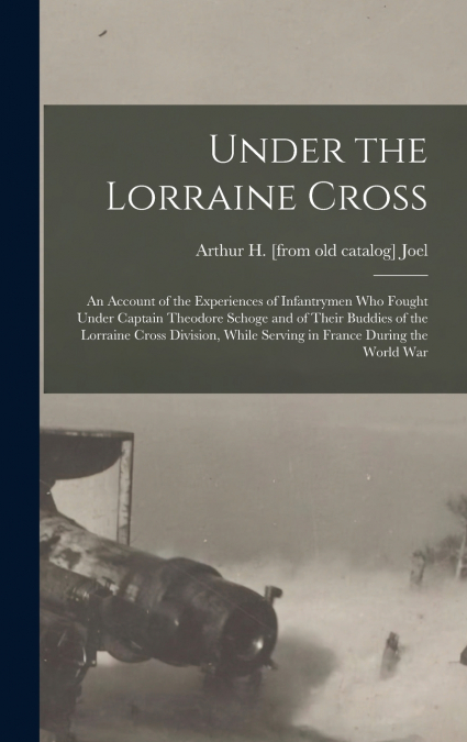 Under the Lorraine Cross; an Account of the Experiences of Infantrymen who Fought Under Captain Theodore Schoge and of Their Buddies of the Lorraine Cross Division, While Serving in France During the 
