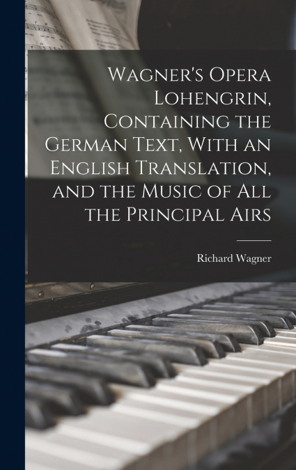 Wagner’s Opera Lohengrin, Containing the German Text, With an English Translation, and the Music of all the Principal Airs