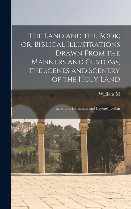 The Land and the Book; or, Biblical Illustrations Drawn From the Manners and Customs, the Scenes and Scenery of the Holy Land