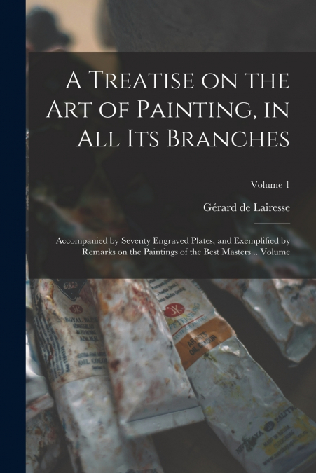 A Treatise on the art of Painting, in all its Branches; Accompanied by Seventy Engraved Plates, and Exemplified by Remarks on the Paintings of the Best Masters .. Volume; Volume 1