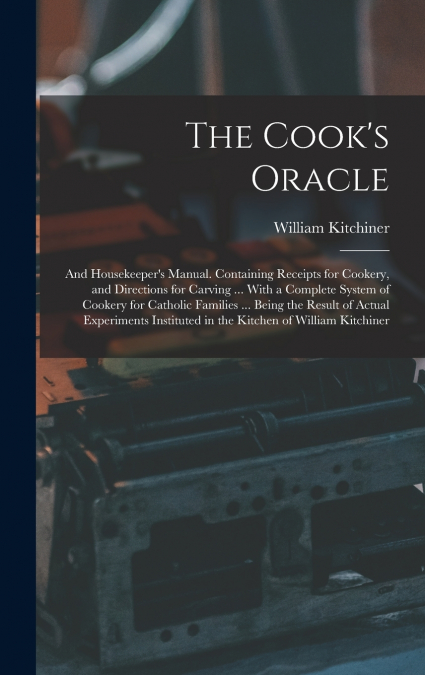The Cook’s Oracle; and Housekeeper’s Manual. Containing Receipts for Cookery, and Directions for Carving ... With a Complete System of Cookery for Catholic Families ... Being the Result of Actual Expe