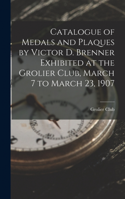 Catalogue of Medals and Plaques by Victor D. Brenner Exhibited at the Grolier Club, March 7 to March 23, 1907
