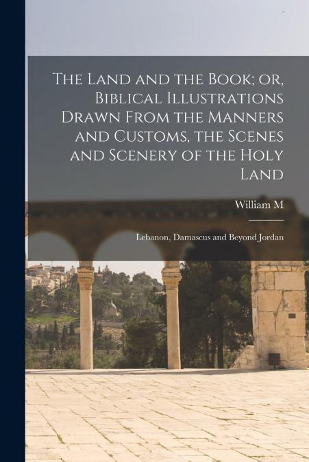 The Land and the Book; or, Biblical Illustrations Drawn From the Manners and Customs, the Scenes and Scenery of the Holy Land