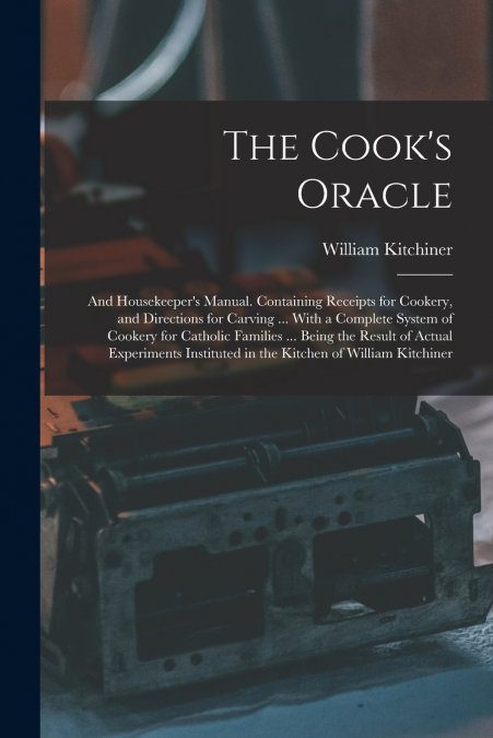 The Cook’s Oracle; and Housekeeper’s Manual. Containing Receipts for Cookery, and Directions for Carving ... With a Complete System of Cookery for Catholic Families ... Being the Result of Actual Expe