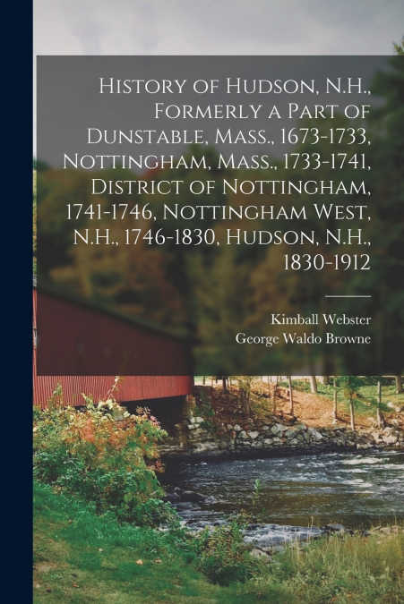 History of Hudson, N.H., Formerly a Part of Dunstable, Mass., 1673-1733, Nottingham, Mass., 1733-1741, District of Nottingham, 1741-1746, Nottingham West, N.H., 1746-1830, Hudson, N.H., 1830-1912