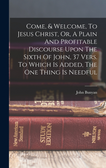 Come, & Welcome, To Jesus Christ, Or, A Plain And Profitable Discourse Upon The Sixth Of John, 37 Vers. To Which Is Added, The One Thing Is Needful