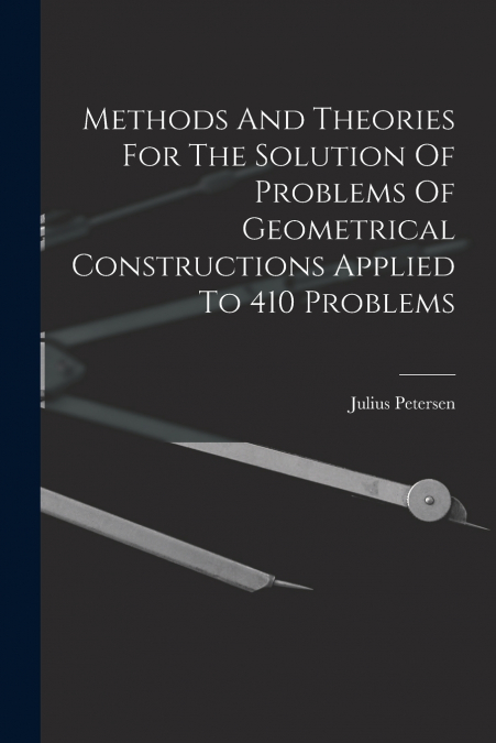 Methods And Theories For The Solution Of Problems Of Geometrical Constructions Applied To 410 Problems