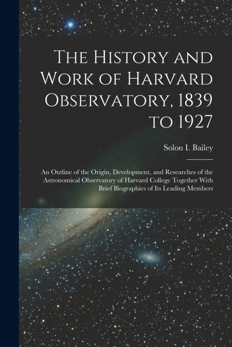 The History and Work of Harvard Observatory, 1839 to 1927; an Outline of the Origin, Development, and Researches of the Astronomical Observatory of Harvard College Together With Brief Biographies of i