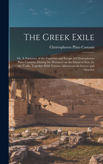The Greek Exile; or, A Narrative of the Captivity and Escape of Christophorus Plato Castanis, During the Massacre on the Island of Scio, by the Turks, Together With Various Adventures in Greece and Am