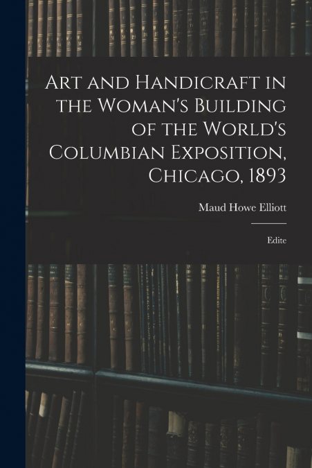 Art and Handicraft in the Woman’s Building of the World’s Columbian Exposition, Chicago, 1893