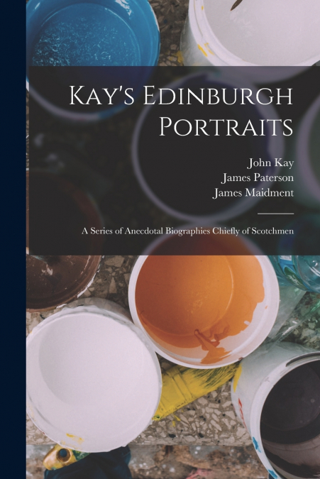 Kay’s Edinburgh Portraits; A Series of Anecdotal Biographies Chiefly of Scotchmen