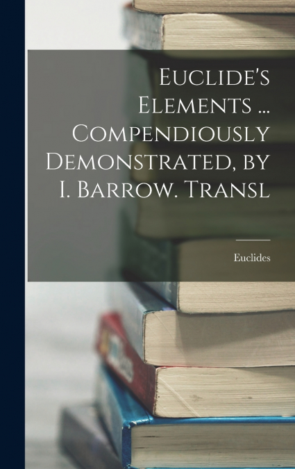 Euclide’s Elements ... Compendiously Demonstrated, by I. Barrow. Transl