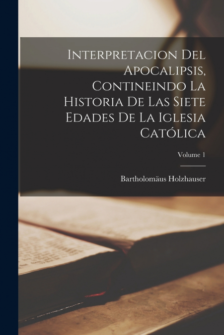 Interpretacion Del Apocalipsis, Contineindo La Historia De Las Siete Edades De La Iglesia Católica; Volume 1