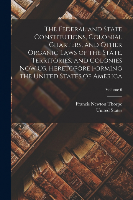 The Federal and State Constitutions, Colonial Charters, and Other Organic Laws of the State, Territories, and Colonies Now Or Heretofore Forming the United States of America; Volume 6