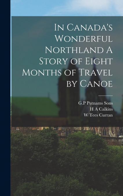 In Canada’s Wonderful Northland A Story of Eight Months of Travel by Canoe