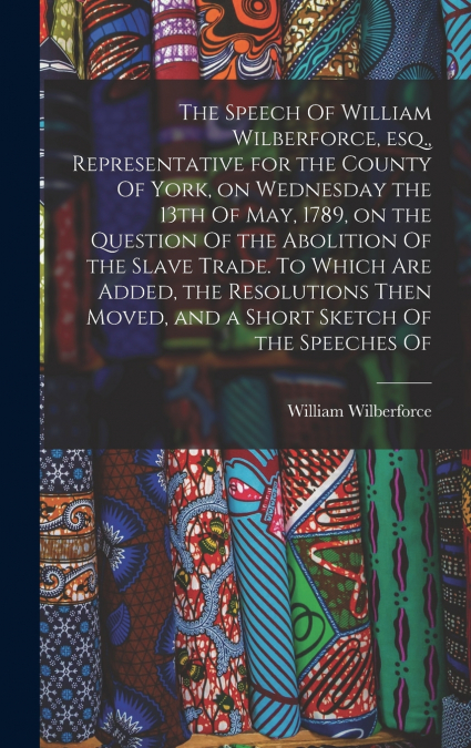 The Speech Of William Wilberforce, esq., Representative for the County Of York, on Wednesday the 13th Of May, 1789, on the Question Of the Abolition Of the Slave Trade. To Which are Added, the Resolut