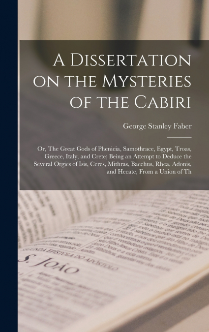 A Dissertation on the Mysteries of the Cabiri; or, The Great Gods of Phenicia, Samothrace, Egypt, Troas, Greece, Italy, and Crete; Being an Attempt to Deduce the Several Orgies of Isis, Ceres, Mithras