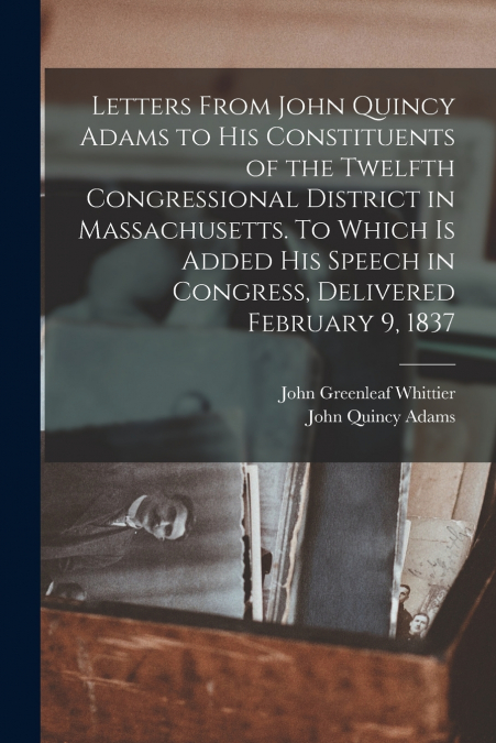 Letters From John Quincy Adams to his Constituents of the Twelfth Congressional District in Massachusetts. To Which is Added his Speech in Congress, Delivered February 9, 1837