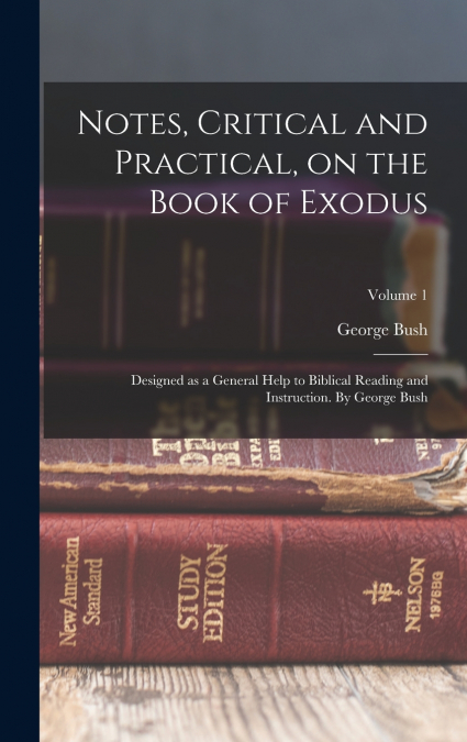 Notes, Critical and Practical, on the Book of Exodus; Designed as a General Help to Biblical Reading and Instruction. By George Bush; Volume 1