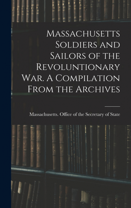 Massachusetts Soldiers and Sailors of the Revoluntionary war. A Compilation From the Archives