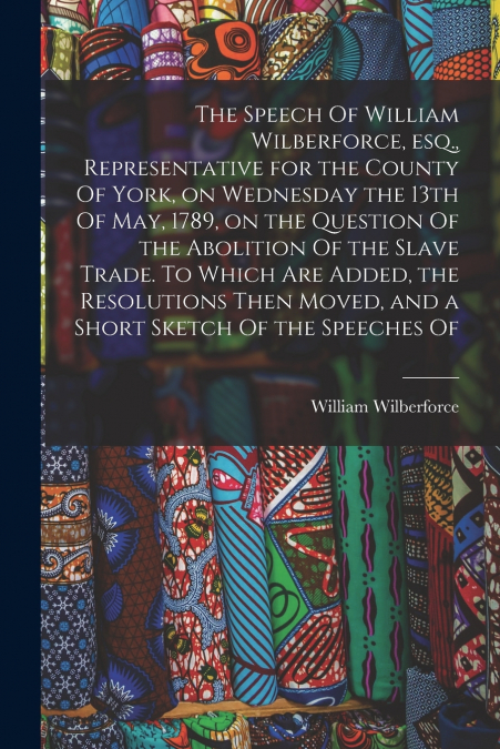 The Speech Of William Wilberforce, esq., Representative for the County Of York, on Wednesday the 13th Of May, 1789, on the Question Of the Abolition Of the Slave Trade. To Which are Added, the Resolut