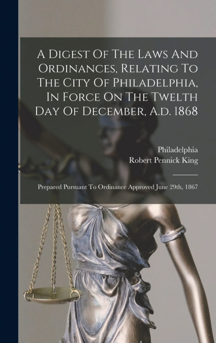 A Digest Of The Laws And Ordinances, Relating To The City Of Philadelphia, In Force On The Twelth Day Of December, A.d. 1868