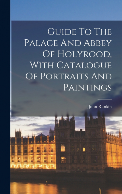 Guide To The Palace And Abbey Of Holyrood, With Catalogue Of Portraits And Paintings
