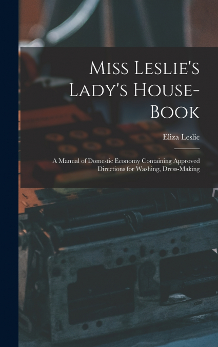 Miss Leslie’s Lady’s House-Book; a Manual of Domestic Economy Containing Approved Directions for Washing, Dress-Making