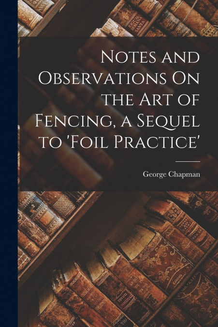 Notes and Observations On the Art of Fencing, a Sequel to ’Foil Practice’