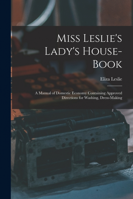 Miss Leslie’s Lady’s House-Book; a Manual of Domestic Economy Containing Approved Directions for Washing, Dress-Making