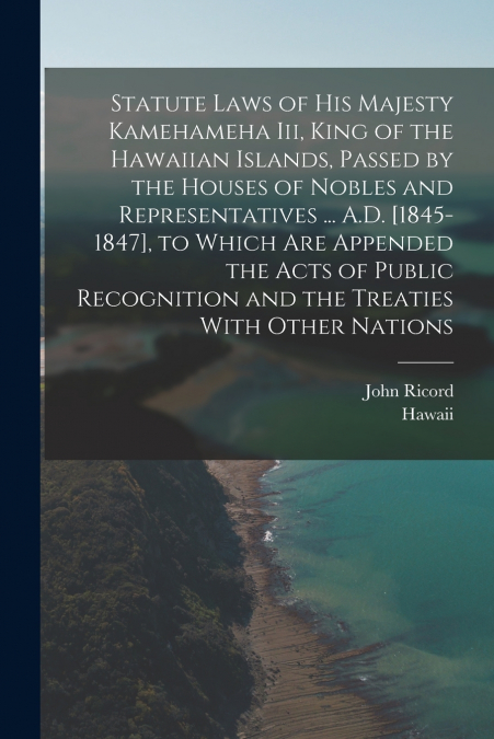 Statute Laws of His Majesty Kamehameha Iii, King of the Hawaiian Islands, Passed by the Houses of Nobles and Representatives ... A.D. [1845-1847], to Which Are Appended the Acts of Public Recognition 
