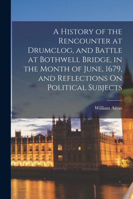 A History of the Rencounter at Drumclog, and Battle at Bothwell Bridge, in the Month of June, 1679, and Reflections On Political Subjects