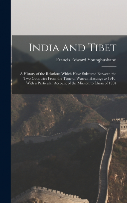 India and Tibet; a History of the Relations Which Have Subsisted Between the two Countries From the Time of Warren Hastings to 1910; With a Particular Account of the Mission to Lhasa of 1904