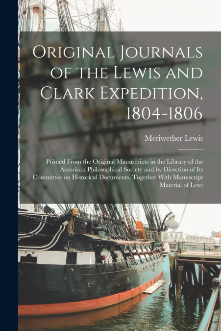 Original Journals of the Lewis and Clark Expedition, 1804-1806; Printed From the Original Manuscripts in the Library of the American Philosophical Society and by Direction of its Committee on Historic