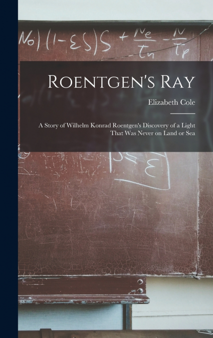 Roentgen’s ray; a Story of Wilhelm Konrad Roentgen’s Discovery of a Light That was Never on Land or Sea