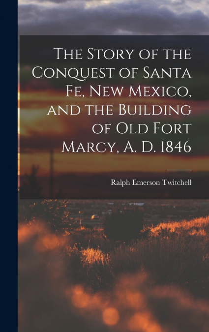 The Story of the Conquest of Santa Fe, New Mexico, and the Building of old Fort Marcy, A. D. 1846