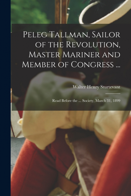 Peleg Tallman, Sailor of the Revolution, Master Mariner and Member of Congress ...; Read Before the ... Society, March 31, 1899