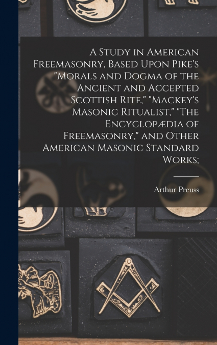 A Study in American Freemasonry, Based Upon Pike’s 'Morals and Dogma of the Ancient and Accepted Scottish Rite,' 'Mackey’s Masonic Ritualist,' 'The Encyclopædia of Freemasonry,' and Other American Mas