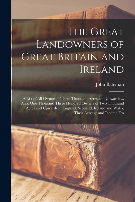 The Great Landowners of Great Britain and Ireland; a List of all Owners of Three Thousand Acres and Upwards ... Also, one Thousand Three Hundred Owners of two Thousand Acres and Upwards in England, Sc