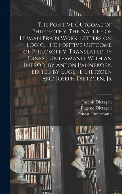 The Positive Outcome of Philosophy. The Nature of Human Brain Work. Letters on Logic. The Positive Outcome of Philosophy. Translated by Ernest Untermann. With an Introd. by Anton Pannekoek. Edited by 