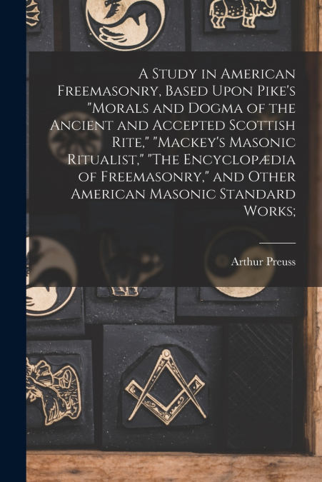 A Study in American Freemasonry, Based Upon Pike’s 'Morals and Dogma of the Ancient and Accepted Scottish Rite,' 'Mackey’s Masonic Ritualist,' 'The Encyclopædia of Freemasonry,' and Other American Mas
