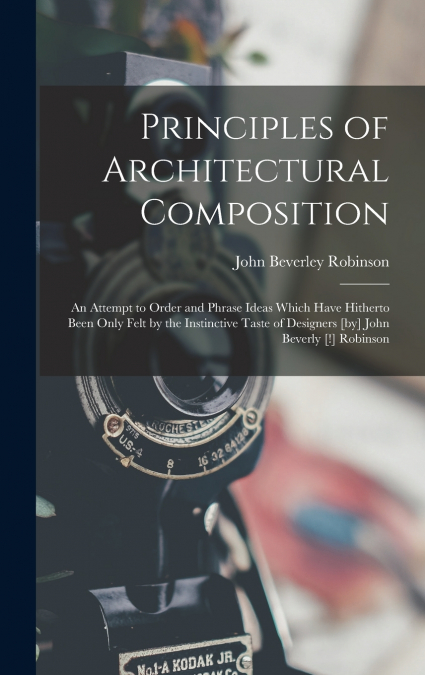 Principles of Architectural Composition; an Attempt to Order and Phrase Ideas Which Have Hitherto Been Only Felt by the Instinctive Taste of Designers [by] John Beverly [!] Robinson