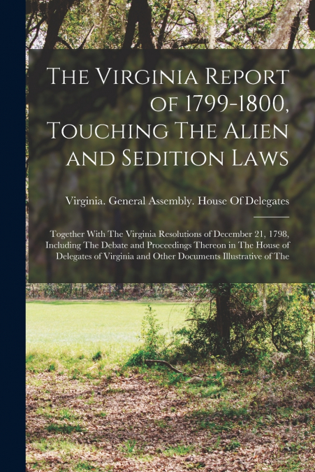 The Virginia Report of 1799-1800, Touching The Alien and Sedition Laws; Together With The Virginia Resolutions of December 21, 1798, Including The Debate and Proceedings Thereon in The House of Delega