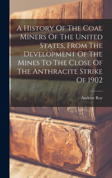 A History Of The Coal Miners Of The United States, From The Development Of The Mines To The Close Of The Anthracite Strike Of 1902