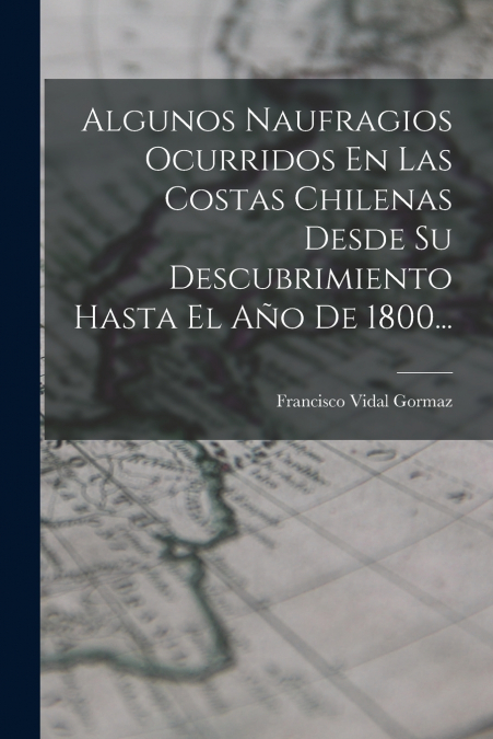 Algunos Naufragios Ocurridos En Las Costas Chilenas Desde Su Descubrimiento Hasta El Año De 1800...