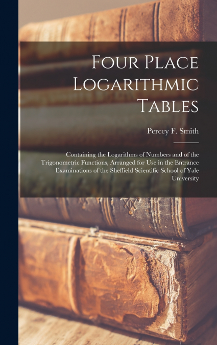 Four Place Logarithmic Tables; Containing the Logarithms of Numbers and of the Trigonometric Functions, Arranged for Use in the Entrance Examinations of the Sheffield Scientific School of Yale Univers